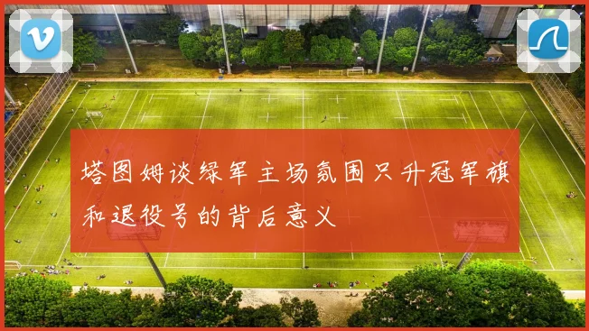 塔图姆谈绿军主场氛围只升冠军旗和退役号的背后意义