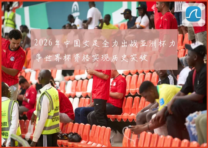 2026年中国女足全力出战亚洲杯力争世界杯资格实现历史突破