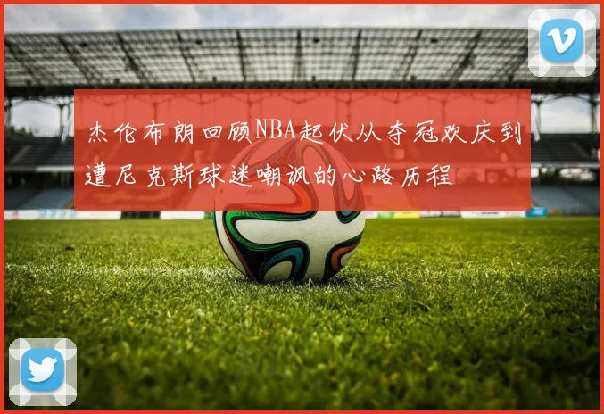 杰伦布朗回顾NBA起伏从夺冠欢庆到遭尼克斯球迷嘲讽的心路历程