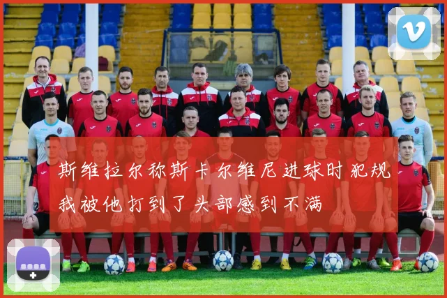 斯维拉尔称斯卡尔维尼进球时犯规我被他打到了头部感到不满