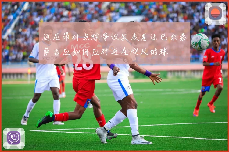 迈尼昂对点球争议发表看法巴尔泰萨吉应如何应对近在咫尺的球