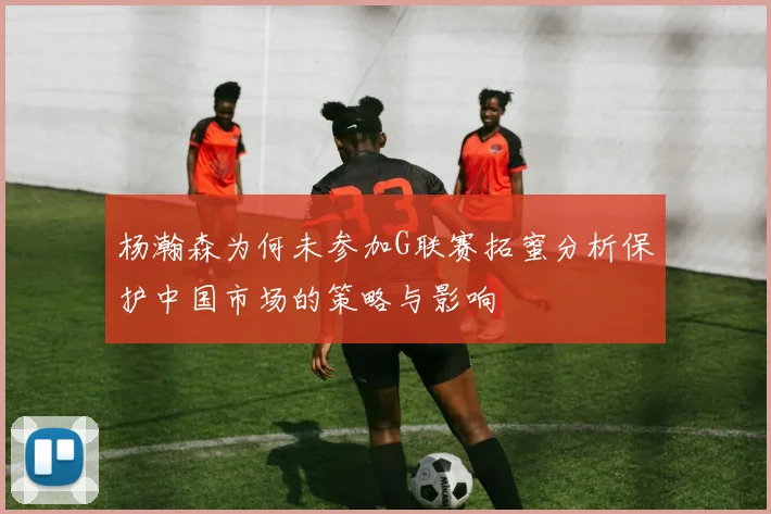 杨瀚森为何未参加G联赛拓蜜分析保护中国市场的策略与影响