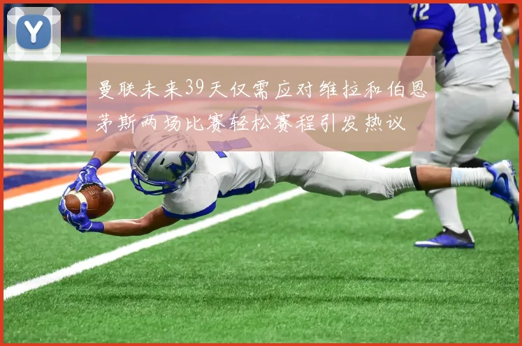 曼联未来39天仅需应对维拉和伯恩茅斯两场比赛轻松赛程引发热议