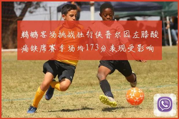 鹈鹕客场挑战独行侠普尔因左膝酸痛缺席赛季场均173分表现受影响