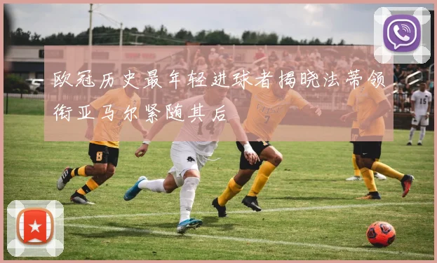 欧冠历史最年轻进球者揭晓法蒂领衔亚马尔紧随其后