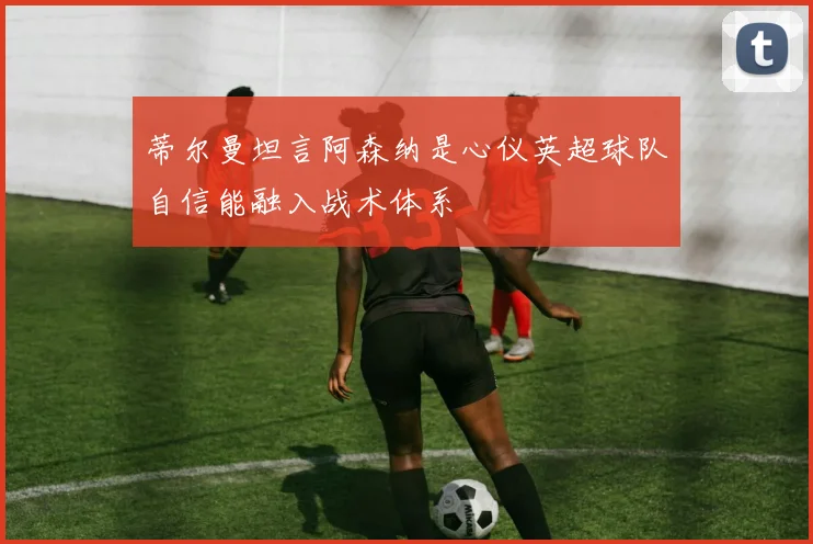 蒂尔曼坦言阿森纳是心仪英超球队自信能融入战术体系