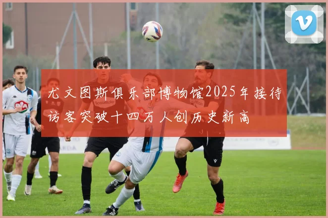 尤文图斯俱乐部博物馆2025年接待访客突破十四万人创历史新高