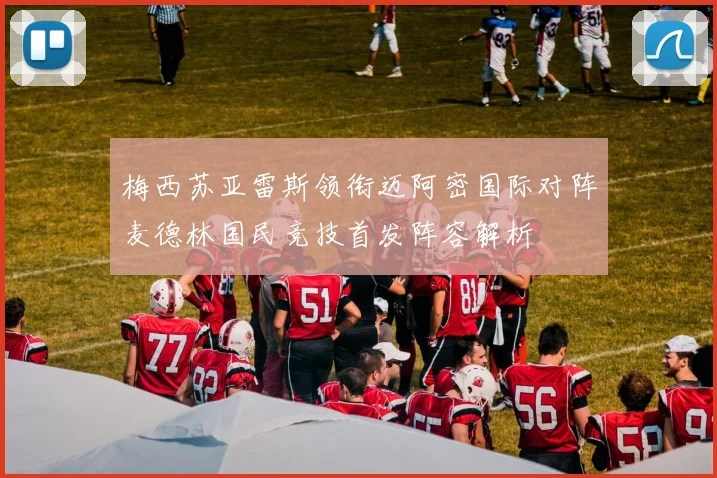 梅西苏亚雷斯领衔迈阿密国际对阵麦德林国民竞技首发阵容解析