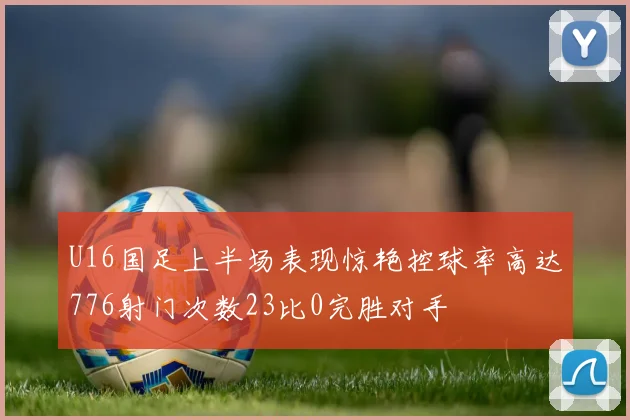 U16国足上半场表现惊艳控球率高达776射门次数23比0完胜对手