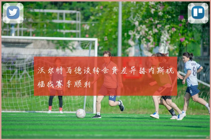 沃尔特马德谈转会费差异赫内斯祝福我赛季顺利
